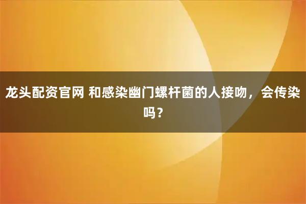 龙头配资官网 和感染幽门螺杆菌的人接吻，会传染吗？