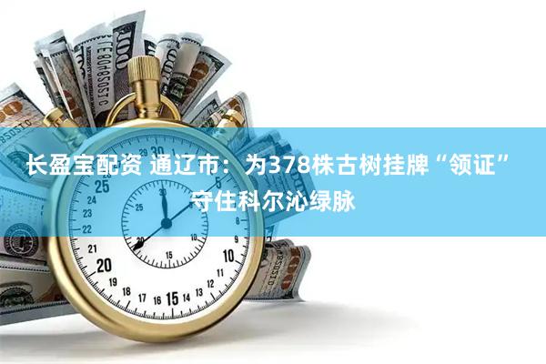 长盈宝配资 通辽市：为378株古树挂牌“领证” 守住科尔沁绿脉