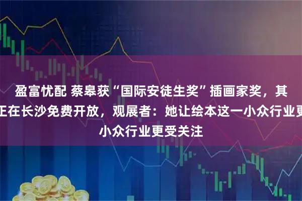 盈富忧配 蔡皋获“国际安徒生奖”插画家奖，其艺术展正在长沙免费开放，观展者：她让绘本这一小众行业更受关注