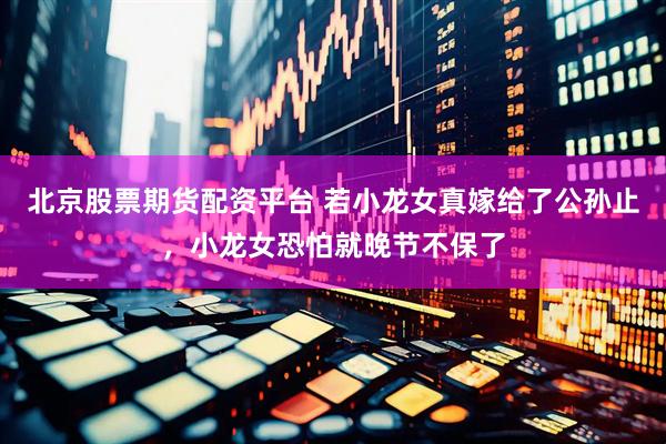 北京股票期货配资平台 若小龙女真嫁给了公孙止，小龙女恐怕就晚节不保了