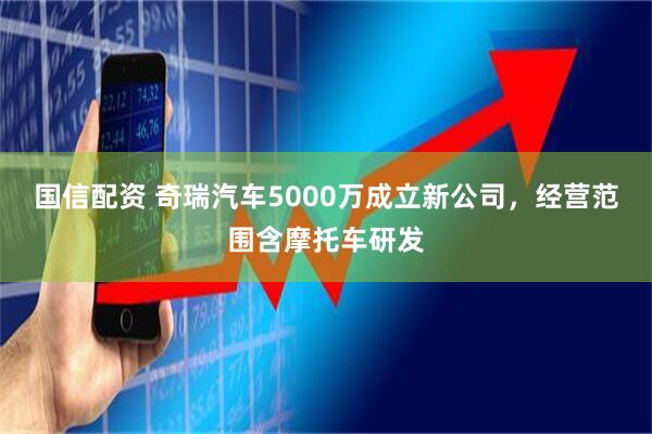 国信配资 奇瑞汽车5000万成立新公司，经营范围含摩托车研发