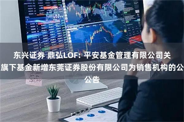 东兴证券 鼎弘LOF: 平安基金管理有限公司关于旗下基金新增东莞证券股份有限公司为销售机构的公告