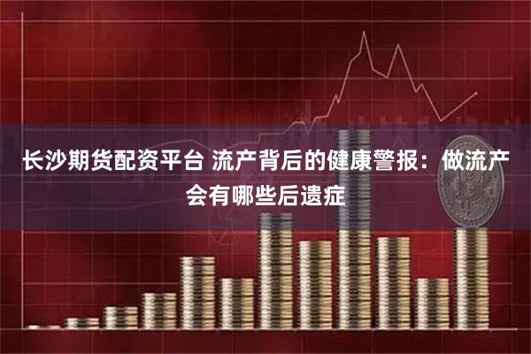 长沙期货配资平台 流产背后的健康警报：做流产会有哪些后遗症