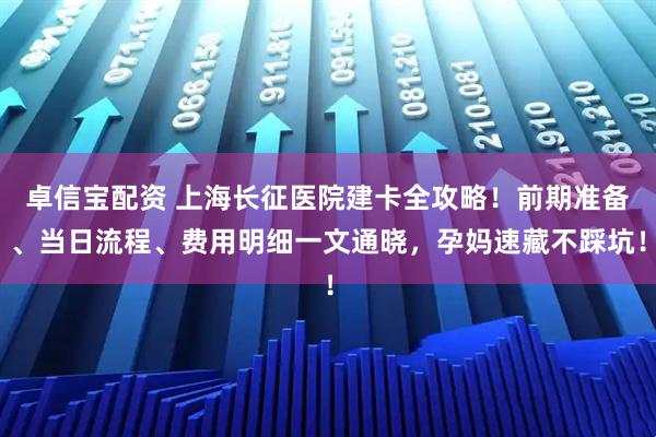 卓信宝配资 上海长征医院建卡全攻略！前期准备、当日流程、费用明细一文通晓，孕妈速藏不踩坑！
