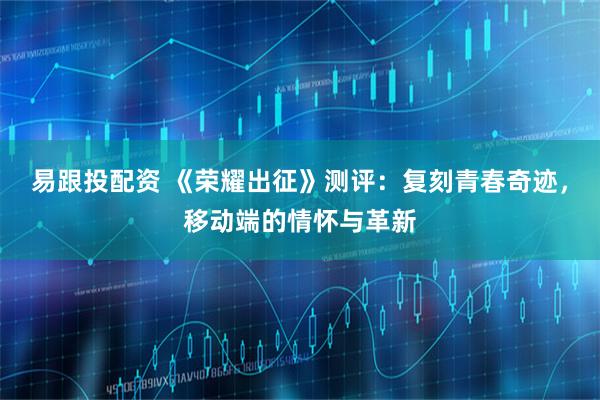 易跟投配资 《荣耀出征》测评：复刻青春奇迹，移动端的情怀与革新