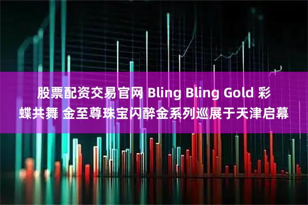 股票配资交易官网 Bling Bling Gold 彩蝶共舞 金至尊珠宝闪醉金系列巡展于天津启幕