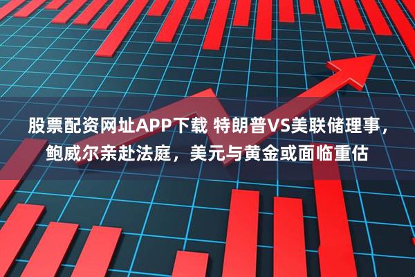 股票配资网址APP下载 特朗普VS美联储理事，鲍威尔亲赴法庭，美元与黄金或面临重估