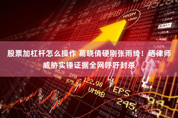 股票加杠杆怎么操作 葛晓倩硬刚张雨绮！晒律师威胁实锤证据全网呼吁封杀