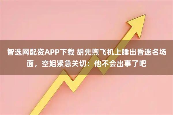 智选网配资APP下载 胡先煦飞机上睡出昏迷名场面，空姐紧急关切：他不会出事了吧