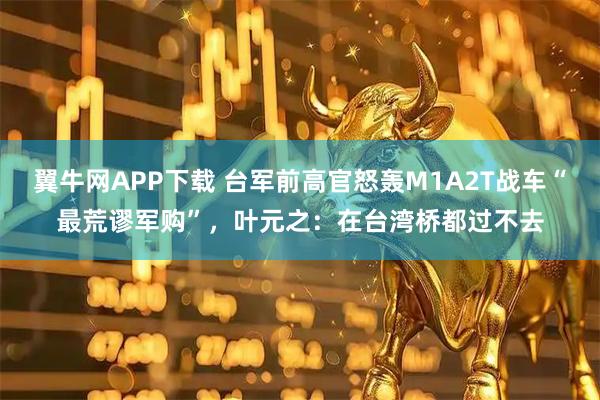 翼牛网APP下载 台军前高官怒轰M1A2T战车“最荒谬军购”，叶元之：在台湾桥都过不去