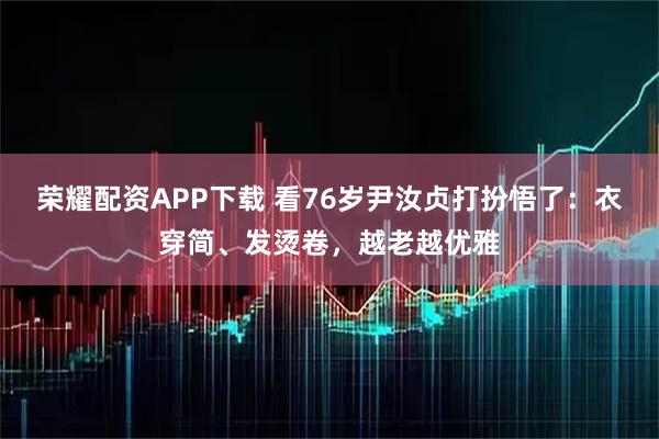 荣耀配资APP下载 看76岁尹汝贞打扮悟了：衣穿简、发烫卷，越老越优雅
